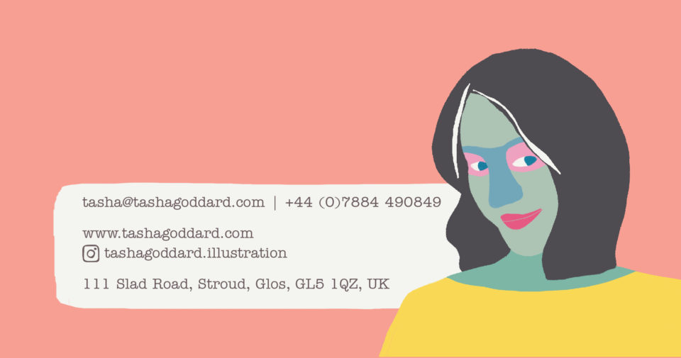 Tasha Goddard contact details. 
tasha@tashagoddard.com | +44 (0)7884 490849

https://www.tashagoddard.com
https://www.instagram.com/tashagoddard.illustration

111 Slad Road, Stroud, Glos, GL5 1QZ, UK